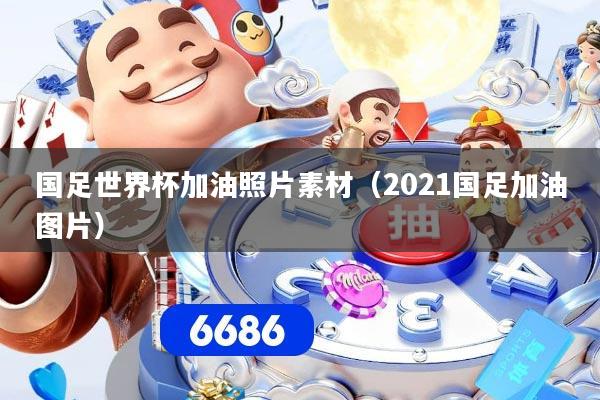 国足世界杯加油照片素材（2021国足加油图片）