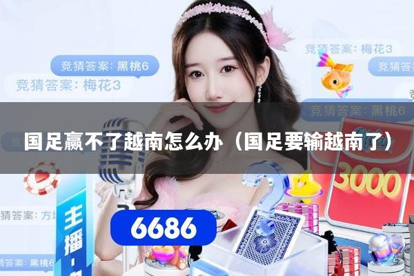 国足赢不了越南怎么办（国足要输越南了）
