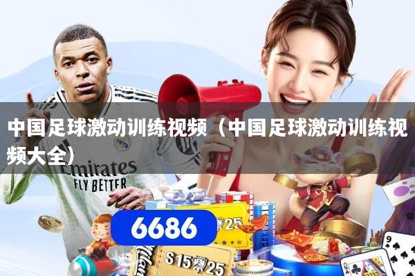 中国足球激动训练视频（中国足球激动训练视频大全）