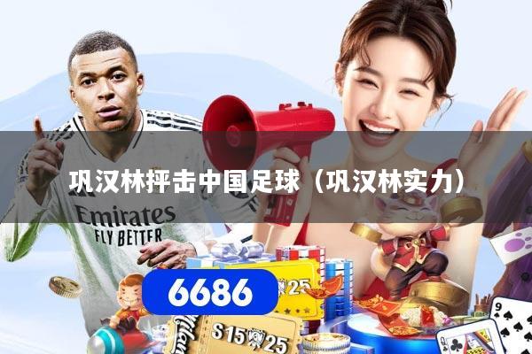 巩汉林抨击中国足球（巩汉林实力）