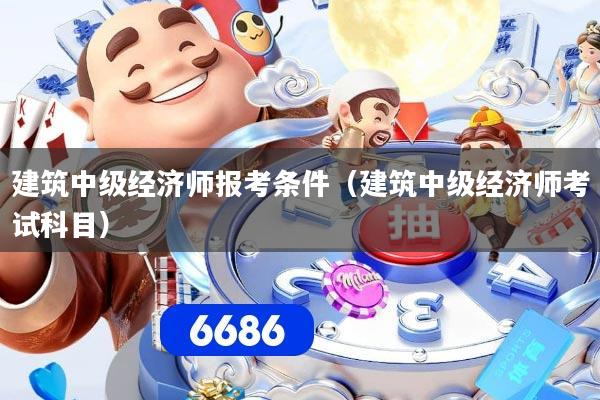 建筑中级经济师报考条件（建筑中级经济师考试科目）