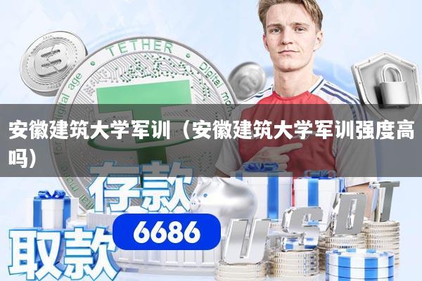 安徽建筑大学军训（安徽建筑大学军训强度高吗）