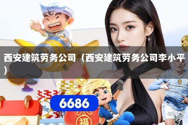 西安建筑劳务公司(西安建筑劳务公司李小平)