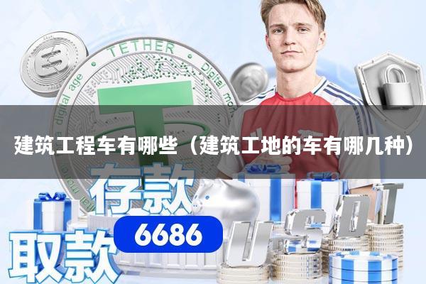 建筑工程车有哪些（建筑工地的车有哪几种）