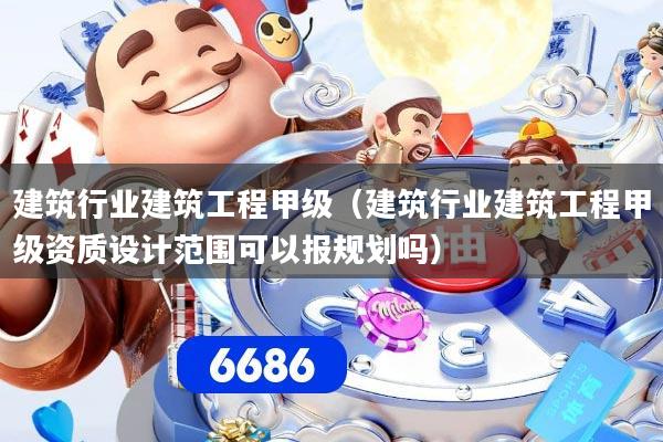 建筑行业建筑工程甲级（建筑行业建筑工程甲级资质设计范围可以报规划吗）