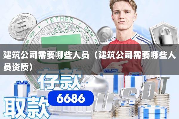 建筑公司需要哪些人员（建筑公司需要哪些人员资质）
